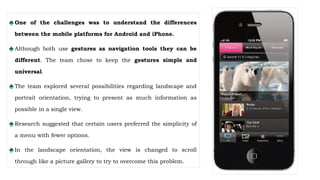 ♠One of the challenges was to understand the differences
between the mobile platforms for Android and iPhone.
♠Although both use gestures as navigation tools they can be
different. The team chose to keep the gestures simple and
universal.
♠The team explored several possibilities regarding landscape and
portrait orientation, trying to present as much information as
possible in a single view.
♠Research suggested that certain users preferred the simplicity of
a menu with fewer options.
♠In the landscape orientation, the view is changed to scroll
through like a picture gallery to try to overcome this problem.
 