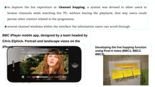 ♠to improve the live experience at ‘channel hopping, a system was devised to allow users to
browse channels while watching live TV, without leaving the playback; that way users could
peruse other content related to the programme.
♠several channel windows within the interface the information users can scroll through.
Developing the live hopping function
using Post-it notes (BBC1, BBC2,
BBC3).
BBC iPlayer mobile app, designed by a team headed by
Chris Elphick. Portrait and landscape views on the
iPhone.
 