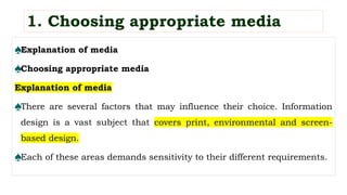♠Explanation of media
♠Choosing appropriate media
Explanation of media
♠There are several factors that may influence their choice. Information
design is a vast subject that covers print, environmental and screen-
based design.
♠Each of these areas demands sensitivity to their different requirements.
1. Choosing appropriate media
 