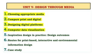 UNIT V- DESIGN THROUGH MEDIA
1.Choosing appropriate media
2.Compare print and digital
3.Designing digital platforms
4.Computer data visualization
5.Inspiration design in practice: Design outcomes
6.Routes for print-based, interactive and environmental
information design
7.Case study
 
