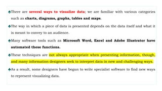♠There are several ways to visualize data; we are familiar with various categories
such as charts, diagrams, graphs, tables and maps.
♠The way in which a piece of data is presented depends on the data itself and what it
is meant to convey to an audience.
♠Many software tools such as Microsoft Word, Excel and Adobe Illustrator have
automated these functions.
♠These techniques are not always appropriate when presenting information, though,
and many information designers seek to interpret data in new and challenging ways.
♠As a result, some designers have begun to write specialist software to find new ways
to represent visualizing data.
 
