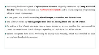 ♠Processing is one such piece of open-source software, originally developed by Casey Reas and
Ben Fry. The idea was to serve as a ‘software sketchbook’ and to teach computer programming
within a visual environment.
♠It has grown into a tool for creating visual images, animation and interactions.
♠The software works by writing single lines of code, adding them one line at a time.
♠By writing a line of code you may have a shape appear on screen; another line may control its
colour or movement or how it changes depending on the interaction with a mouse.
♠Several designers have used Processing to display data visually, which has resulted in both
screen-based and print outcomes.
 
