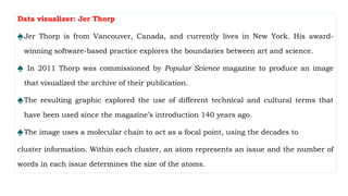 Data visualizer: Jer Thorp
♠Jer Thorp is from Vancouver, Canada, and currently lives in New York. His award-
winning software-based practice explores the boundaries between art and science.
♠ In 2011 Thorp was commissioned by Popular Science magazine to produce an image
that visualized the archive of their publication.
♠The resulting graphic explored the use of different technical and cultural terms that
have been used since the magazine’s introduction 140 years ago.
♠The image uses a molecular chain to act as a focal point, using the decades to
cluster information. Within each cluster, an atom represents an issue and the number of
words in each issue determines the size of the atoms.
 