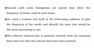 ♠Around each atom histograms are placed that show the
frequency of terms used in each issue.
♠Jer used a custom tool built in the Processing software to plot
the frequency of the words and identify the ones that would be
the most interesting to use.
♠The software allowed him to generate artwork from the acquired
data and turn that into visuals that have been printed.
 