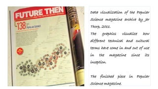 Data visualization of the Popular
Science magazine archive by Jer
Thorp, 2011.
The graphics visualize how
different technical and cultural
terms have come in and out of use
in the magazine since its
inception.
The finished piece in Popular
Science magazine.
 