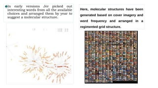 ♠In early versions Jer picked out
interesting words from all the available
choices and arranged them by year to
suggest a molecular structure.
Here, molecular structures have been
generated based on cover imagery and
word frequency and arranged in a
regimented grid structure.
 