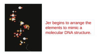 Jer begins to arrange the
elements to mimic a
molecular DNA structure.
 