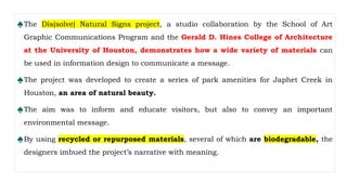 ♠The Dis(solve) Natural Signs project, a studio collaboration by the School of Art
Graphic Communications Program and the Gerald D. Hines College of Architecture
at the University of Houston, demonstrates how a wide variety of materials can
be used in information design to communicate a message.
♠The project was developed to create a series of park amenities for Japhet Creek in
Houston, an area of natural beauty.
♠The aim was to inform and educate visitors, but also to convey an important
environmental message.
♠By using recycled or repurposed materials, several of which are biodegradable, the
designers imbued the project’s narrative with meaning.
 