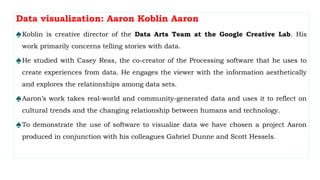 Data visualization: Aaron Koblin Aaron
♠Koblin is creative director of the Data Arts Team at the Google Creative Lab. His
work primarily concerns telling stories with data.
♠He studied with Casey Reas, the co-creator of the Processing software that he uses to
create experiences from data. He engages the viewer with the information aesthetically
and explores the relationships among data sets.
♠Aaron’s work takes real-world and community-generated data and uses it to reflect on
cultural trends and the changing relationship between humans and technology.
♠To demonstrate the use of software to visualize data we have chosen a project Aaron
produced in conjunction with his colleagues Gabriel Dunne and Scott Hessels.
 