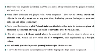 ♠ This work was originally developed in 2006 as a series of experiments for the project Celestial
Mechanics at UCLA.
♠ Aaron later continued the project with Wired magazine. There can be 30,000 manmade
objects in the sky above us at any one time, including planes, helicopters, weather
balloons and other technology.
♠ Aaron used Processing to plot Federal Aviation Administration data to produce a piece of
animated information showing the paths of air traffic over North America.
♠ The piece shows a 24-hour period where the animated path of each plane is shown as a
coloured line. Within the piece there are 573 aeroplanes, each represented by a unique
colour.
♠ The software plots each plane’s journey from origin to destination.
♠ It serves to demonstrate the complex nature of the flight paths high above the ground.
 