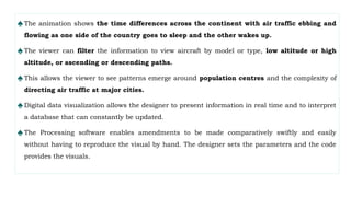 ♠The animation shows the time differences across the continent with air traffic ebbing and
flowing as one side of the country goes to sleep and the other wakes up.
♠The viewer can filter the information to view aircraft by model or type, low altitude or high
altitude, or ascending or descending paths.
♠This allows the viewer to see patterns emerge around population centres and the complexity of
directing air traffic at major cities.
♠Digital data visualization allows the designer to present information in real time and to interpret
a database that can constantly be updated.
♠The Processing software enables amendments to be made comparatively swiftly and easily
without having to reproduce the visual by hand. The designer sets the parameters and the code
provides the visuals.
 
