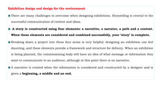 Exhibition design and design for the environment
♠ There are many challenges to overcome when designing exhibitions. Storytelling is central to the
successful communication of content and ideas.
♠ A story is constructed using four elements: a narrative, a narrator, a path and a context.
When these elements are considered and combined successfully, your ‘story’ is complete.
♠ Breaking down a project into these four areas is very helpful; designing an exhibition can feel
daunting, and these elements provide a framework and structure for delivery. When an exhibition
is being planned, the commissioning body will have an idea of what message or information they
want to communicate to an audience, although at this point there is no narrative.
♠ A narrative is created when the information is considered and constructed by a designer and is
given a beginning, a middle and an end.
 