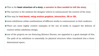 ♠ This is the basic structure of a story; a narrator is then needed to tell the story.
♠ The narrator is the medium the designer selects to communicate the content of the story.
♠ This may be text-based, using motion graphics, interactive, 2D or 3D;
♠ most exhibitions utilize combinations of different media to communicate to their audience.
♠ There are some highly creative examples of the use of media to support the delivery of
content within exhibition design;
♠ one of the projects we are featuring (Science Storms; see opposite) is a good example of this.
The path of an exhibition is essentially its physical structure when translated into a three-
dimensional space;
 