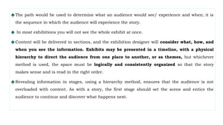 ♠The path would be used to determine what an audience would see/ experience and when; it is
the sequence in which the audience will experience the story.
♠ In most exhibitions you will not see the whole exhibit at once.
♠Content will be delivered in sections, and the exhibition designer will consider what, how, and
when you see the information. Exhibits may be presented in a timeline, with a physical
hierarchy to direct the audience from one place to another, or as themes, but whichever
method is used, the space must be logically and consistently organized so that the story
makes sense and is read in the right order.
♠Revealing information in stages, using a hierarchy method, ensures that the audience is not
overloaded with content. As with a story, the first stage should set the scene and entice the
audience to continue and discover what happens next.
 