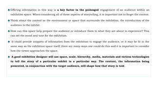 ♠ Offering information in this way is a key factor in the prolonged engagement of an audience within an
exhibition space. When considering all of these aspects of storytelling, it is important not to forget the context.
♠ Think about the context as the environment or space that surrounds the exhibition, the introduction of the
audience to the exhibit.
♠ How can this space help prepare the audience or introduce them to what they are about to experience? This
can set the mood and tone for the exhibition.
♠ It could provide snippets of information from the exhibition to engage the audience, or it may be lit in the
same way as the exhibition space itself; there are many ways one could do this and it is important to consider
how the viewer approaches the space.
♠ A good exhibition designer will use space, scale, hierarchy, media, materials and various technologies
to tell the story of a particular exhibit in a particular way. The content, the information being
presented, in conjunction with the target audience, will shape how that story is told.
 