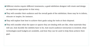 ♠Different stories require different treatments; a good exhibition designer will create and design
an experience appropriate to that story.
♠They will consider their audience and the overall goals of the exhibition; these may be to inform,
educate or inspire, for instance.
♠They will explore how best to achieve their goals using the tools at their disposal.
♠They will consider what the space or spaces they are dealing with are like, what materials they
will use, how durable the exhibits have to be, how much audience interaction is involved, what
technologies (and budget) are available, and how they can be used to help them achieve their
goal.
 