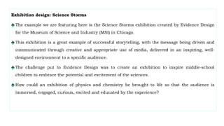 Exhibition design: Science Storms
♠The example we are featuring here is the Science Storms exhibition created by Evidence Design
for the Museum of Science and Industry (MSI) in Chicago.
♠This exhibition is a great example of successful storytelling, with the message being driven and
communicated through creative and appropriate use of media, delivered in an inspiring, well-
designed environment to a specific audience.
♠The challenge put to Evidence Design was to create an exhibition to inspire middle-school
children to embrace the potential and excitement of the sciences.
♠How could an exhibition of physics and chemistry be brought to life so that the audience is
immersed, engaged, curious, excited and educated by the experience?
 