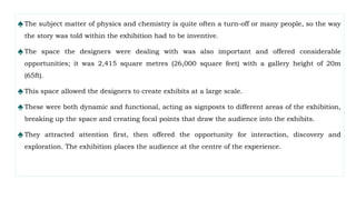 ♠The subject matter of physics and chemistry is quite often a turn-off or many people, so the way
the story was told within the exhibition had to be inventive.
♠The space the designers were dealing with was also important and offered considerable
opportunities; it was 2,415 square metres (26,000 square feet) with a gallery height of 20m
(65ft).
♠This space allowed the designers to create exhibits at a large scale.
♠These were both dynamic and functional, acting as signposts to different areas of the exhibition,
breaking up the space and creating focal points that draw the audience into the exhibits.
♠They attracted attention first, then offered the opportunity for interaction, discovery and
exploration. The exhibition places the audience at the centre of the experience.
 