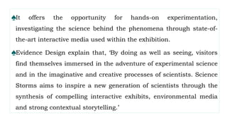 ♠It offers the opportunity for hands-on experimentation,
investigating the science behind the phenomena through state-of-
the-art interactive media used within the exhibition.
♠Evidence Design explain that, ‘By doing as well as seeing, visitors
find themselves immersed in the adventure of experimental science
and in the imaginative and creative processes of scientists. Science
Storms aims to inspire a new generation of scientists through the
synthesis of compelling interactive exhibits, environmental media
and strong contextual storytelling.’
 