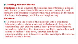 ♠Creating Science Storms
Challenge : To re-envision the existing presentation of physics
and chemistry to achieve MSI’s core mission: to inspire and
motivate our children to achieve their full potential in the fields
of science, technology, medicine and engineering.
Solution:
♠ To transform the heart of the museum into a wondrous
laboratory where visitors interact with dynamic, large-scale
experiments that explore earth’s most powerful phenomena –
tornadoes, lightning, fire, tsunamis, sunlight, avalanches and
atoms in motion – and then, through hands-on
experimentation and interactive media, investigate the science
behind nature’s forces.
 