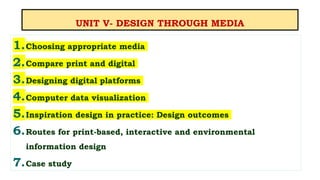 UNIT V- DESIGN THROUGH MEDIA
1.Choosing appropriate media
2.Compare print and digital
3.Designing digital platforms
4.Computer data visualization
5.Inspiration design in practice: Design outcomes
6.Routes for print-based, interactive and environmental
information design
7.Case study
 