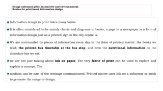Design outcomes print, interactive and environmental:
Routes for print-based information design
♠Information design in print takes many forms.
♠It is often considered to be mainly charts and diagrams in books, a page in a newspaper is a form of
information design just as a printed sign in the city centre is.
♠We are surrounded by pieces of information every day in the form of printed matter: the books we
read; the printed bus timetable at the bus stop, and even the nutritional information on the
chocolate bar we eat.
♠we are not just talking about ink on paper. The very fabric of print can be used to explore and
explain a concept. The
♠medium can be part of the message communicated. Printed matter uses ink on a substrate or stock
to generate the image or design.
 