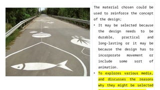 The material chosen could be
used to reinforce the concept
of the design;
• It may be selected because
the design needs to be
durable, practical and
long-lasting or it may be
because the design has to
incorporate movement or
include some sort of
animation.
• To explores various media,
and discusses the reasons
why they might be selected
 