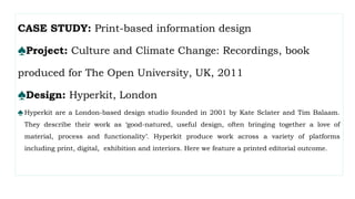 CASE STUDY: Print-based information design
♠Project: Culture and Climate Change: Recordings, book
produced for The Open University, UK, 2011
♠Design: Hyperkit, London
♠Hyperkit are a London-based design studio founded in 2001 by Kate Sclater and Tim Balaam.
They describe their work as ‘good-natured, useful design, often bringing together a love of
material, process and functionality’. Hyperkit produce work across a variety of platforms
including print, digital, exhibition and interiors. Here we feature a printed editorial outcome.
 