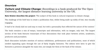 Overview
Culture and Climate Change: Recordings is a book produced for The Open
University, the largest distance learning university in the UK.
Kate Sclater describes the project: ‘The subject of this book is cultural responses to climate change.
The challenge of the brief was to create a publication that, whilst being made up solely of text, was visually
engaging.
It had to be clearly laid out and easy to read, but with a personality that reflected the nature of the content.’
The book contains a mix of essays, transcripts and information, with no images, only text. The largest
section of the book features transcripts of four discussions that took place between artists, academics,
producers and journalists.
Each discussion includes mention of various exhibitions, performances and publications, most of which
needed expanding upon through the use of fairly lengthy footnotes. The editors were keen to give the
footnotes a presence alongside the main text, not simply list them at the back of the volume.
 