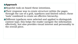 ♠Approach
♠Hyperkit took on board these intentions.
♠Their response was to create structure within the pages
through the use of a grid, typefaces and limited colour; these
‘tools’ combined to create an effective hierarchy.
♠Different typefaces were selected and applied to distinguish
content type; this helps the reader navigate the information
effectively, but also provides visual interest and personality to
the overall piece.
 
