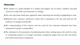 Outcome
♠The project is a good example of a simple and elegant use of colour, typeface and grid
structure to add order and hierarchy to a design.
♠The text-only book could have appeared rather daunting and visually unappealing to read.
♠Hyperkit have, however, produced a piece that is pleasing to the eye and easy for the
audience to navigate and decode.
♠The understanding of the content and the need for the extensive footnotes has been
interpreted visually to strong effect.
♠The rationale for the proximity of positioning and colour-coding means the need for a key
or numbering system is no longer necessary, making for pages that are less text-heavy
and clearly show what is important.
 