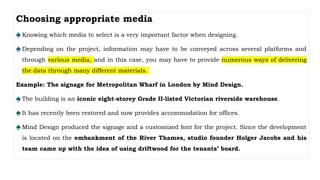 Choosing appropriate media
♠Knowing which media to select is a very important factor when designing.
♠Depending on the project, information may have to be conveyed across several platforms and
through various media, and in this case, you may have to provide numerous ways of delivering
the data through many different materials.
Example: The signage for Metropolitan Wharf in London by Mind Design.
♠The building is an iconic eight-storey Grade II-listed Victorian riverside warehouse.
♠It has recently been restored and now provides accommodation for offices.
♠Mind Design produced the signage and a customized font for the project. Since the development
is located on the embankment of the River Thames, studio founder Holger Jacobs and his
team came up with the idea of using driftwood for the tenants’ board.
 