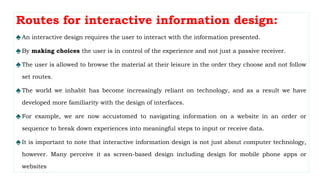 Routes for interactive information design:
♠An interactive design requires the user to interact with the information presented.
♠By making choices the user is in control of the experience and not just a passive receiver.
♠The user is allowed to browse the material at their leisure in the order they choose and not follow
set routes.
♠The world we inhabit has become increasingly reliant on technology, and as a result we have
developed more familiarity with the design of interfaces.
♠For example, we are now accustomed to navigating information on a website in an order or
sequence to break down experiences into meaningful steps to input or receive data.
♠It is important to note that interactive information design is not just about computer technology,
however. Many perceive it as screen-based design including design for mobile phone apps or
websites
 