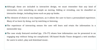 ♠Although these are included in interactive design, we must remember that any kind of
interaction, even something as simple as moving, folding or revealing, can be classified as
interactive design, including items such as pop-up books.
♠The element of choice is very important, as it allows the user to have a personalized experience.
Many of us learn by doing, not by watching or listening.
♠The experience of interacting means the user will learn and retain the information in a
memorable way.
♠The case study featured overleaf (pp. 176–77) shows how information can be presented in an
engaging way without being too complicated. UK-based Studio Tonne designed a web interface
for users to select, play and download music.
 