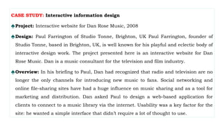 CASE STUDY: Interactive information design
♠Project: Interactive website for Dan Rose Music, 2008
♠Design: Paul Farrington of Studio Tonne, Brighton, UK Paul Farrington, founder of
Studio Tonne, based in Brighton, UK, is well known for his playful and eclectic body of
interactive design work. The project presented here is an interactive website for Dan
Rose Music. Dan is a music consultant for the television and film industry.
♠Overview: In his briefing to Paul, Dan had recognized that radio and television are no
longer the only channels for introducing new music to fans. Social networking and
online file-sharing sites have had a huge influence on music sharing and as a tool for
marketing and distribution. Dan asked Paul to design a web-based application for
clients to connect to a music library via the internet. Usability was a key factor for the
site: he wanted a simple interface that didn’t require a lot of thought to use.
 