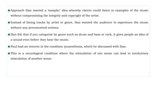 ♠Approach Dan wanted a ‘sampler’ idea whereby clients could listen to examples of the music
without compromising the integrity and copyright of the artist.
♠Instead of listing tracks by artist or genre, Dan wanted the audience to experience the music
without any preconceived notions.
♠Dan felt that if you categorize by genre such as drum and bass or rock, it gives people an idea of
a sound even before they hear the music.
♠Paul had an interest in the condition synaesthesia, which he discussed with Dan.
♠This is a neurological condition where the stimulation of one sense can lead to involuntary
stimulation of another sense.
 