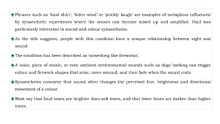 ♠Phrases such as ‘loud shirt’, ‘bitter wind’ or ‘prickly laugh’ are examples of metaphors influenced
by synaesthetic experiences where the senses can become mixed up and amplified. Paul was
particularly interested in sound and colour synaesthesia.
♠As the title suggests, people with this condition have a unique relationship between sight and
sound.
♠The condition has been described as ‘something like fireworks’.
♠A voice, piece of music, or even ambient environmental sounds such as dogs barking can trigger
colour and firework shapes that arise, move around, and then fade when the sound ends.
♠Synaesthetes comment that sound often changes the perceived hue, brightness and directional
movement of a colour.
♠Most say that loud tones are brighter than soft tones, and that lower tones are darker than higher
tones.
 