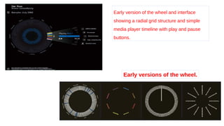Early version of the wheel and interface
showing a radial grid structure and simple
media player timeline with play and pause
buttons.
Early versions of the wheel.
 