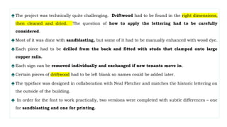 ♠The project was technically quite challenging. Driftwood had to be found in the right dimensions,
then cleaned and dried. The question of how to apply the lettering had to be carefully
considered.
♠Most of it was done with sandblasting, but some of it had to be manually enhanced with wood dye.
♠Each piece had to be drilled from the back and fitted with studs that clamped onto large
copper rails.
♠Each sign can be removed individually and exchanged if new tenants move in.
♠Certain pieces of driftwood had to be left blank so names could be added later.
♠The typeface was designed in collaboration with Neal Fletcher and matches the historic lettering on
the outside of the building.
♠ In order for the font to work practically, two versions were completed with subtle differences – one
for sandblasting and one for printing.
 