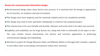 Routes for environmental information design:
♠ Environmental design takes many factors into account. It is essential that the design is appropriate
for its function, its audience and also its location.
♠ The design must have longevity and the materials utilized need to be considered carefully.
♠ The design may need to have specialist craftspeople to construct the proposed project.
♠ The solution has to be user-friendly and durable. Distance and scale need to be taken into account.
♠ Legibility and readability can be huge factors too, along with what is achievable in the space or site.
The case studies chosen demonstrate two diverse and inventive approaches to producing
environmental signage and wayfinding.
♠ Adi Stern’s project for Design Museum Holon and Bikeway Belém in Portugal both consider, respond
to and reflect their surrounding environments within their solutions.
 