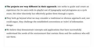 ♠The projects are very different in their approach: one seeks to guide and create an
experience for its users with its playful use of typography and pictograms on a cycle
route; the other discreetly but effectively guides them through a space.
♠They both go beyond what we may consider a traditional or obvious approach and, one
could argue, they challenge the established conventions or ‘rules’ of information
design.
♠We believe they demonstrate concepts and applications that have successfully
understood the needs of the environment that contain them and the audience who will
use them.
 