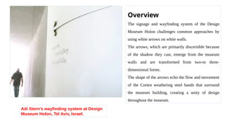 Adi Stern’s wayfinding system at Design
Museum Holon, Tel Aviv, Israel.
Overview
The signage and wayfinding system of the Design
Museum Holon challenges common approaches by
using white arrows on white walls.
The arrows, which are primarily discernible because
of the shadow they cast, emerge from the museum
walls and are transformed from two-to three-
dimensional forms.
The shape of the arrows echo the flow and movement
of the Corten weathering steel bands that surround
the museum building, creating a unity of design
throughout the museum.
 