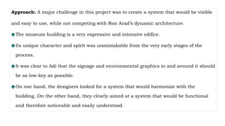 Approach: A major challenge in this project was to create a system that would be visible
and easy to use, while not competing with Ron Arad’s dynamic architecture.
♠The museum building is a very expressive and intensive edifice.
♠Its unique character and spirit was unmistakable from the very early stages of the
process.
♠It was clear to Adi that the signage and environmental graphics in and around it should
be as low-key as possible.
♠On one hand, the designers looked for a system that would harmonize with the
building. On the other hand, they clearly aimed at a system that would be functional
and therefore noticeable and easily understood.
 