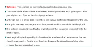 ♠Outcome: The solution for the wayfinding system is an unusual one.
♠The choice of the white arrows, which seem to emerge from the wall, goes against what
you might expect from an interior signage scheme.
♠Although this is a break from convention, the signage system is straightforward to use.
♠It is quiet and does not compete with the dramatic architecture of the building itself.
♠It is a clever, imaginative and highly original result that integrates seamlessly into the
interior space.
♠Most wayfinding is designed by its functionality, which can lead to outcomes that are
visually unattractive. On the other hand, to disregard functionality can bring about
systems that are impractical to use.
 