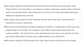 ♠The scheme imposed at Design Museum Holon balances aesthetics and functionality, while
being sensitive to its environment. It is simple to navigate, using only a small number of decision
points and sub-destinations. This eliminates the need to use too much directional information,
keeping the signage clean and clear.
♠The design communicates the bare minimum that the user needs and is used only where
absolutely necessary to good effect.
♠The Society for Environmental Graphic Design jury remarked, ‘A simple idea is what makes this
graphic design so successful. The message is clear without distracting attention from the
museum exhibits. The fact that the arrows peel away from the wall in a way that has not been
done before allows them to become quiet sculptural pieces of art themselves.’
♠This project resulted in Adi being given the Tokyo Type Directors Club Award for his design.
 