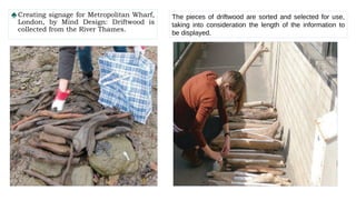 ♠Creating signage for Metropolitan Wharf,
London, by Mind Design: Driftwood is
collected from the River Thames.
The pieces of driftwood are sorted and selected for use,
taking into consideration the length of the information to
be displayed.
 