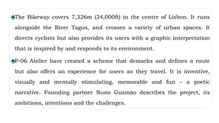 ♠The Bikeway covers 7,326m (24,000ft) in the centre of Lisbon. It runs
alongside the River Tagus, and crosses a variety of urban spaces. It
directs cyclists but also provides its users with a graphic interpretation
that is inspired by and responds to its environment.
♠P-06 Atelier have created a scheme that demarks and defines a route
but also offers an experience for users as they travel. It is inventive,
visually and mentally stimulating, memorable and fun – a poetic
narrative. Founding partner Nuno Gusmão describes the project, its
ambitions, intentions and the challenges.
 