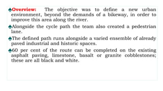 ♠Overview: The objective was to define a new urban
environment, beyond the demands of a bikeway, in order to
improve this area along the river.
♠Alongside the cycle path the team also created a pedestrian
lane.
♠The defined path runs alongside a varied ensemble of already
paved industrial and historic spaces.
♠60 per cent of the route can be completed on the existing
asphalt paving, limestone, basalt or granite cobblestones;
these are all black and white.
 