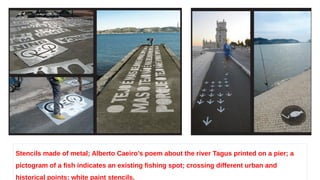 Stencils made of metal; Alberto Caeiro’s poem about the river Tagus printed on a pier; a
pictogram of a fish indicates an existing fishing spot; crossing different urban and
historical points; white paint stencils.
 