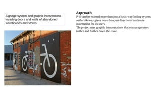 Signage system and graphic interventions
invading doors and walls of abandoned
warehouses and stores.
Approach
P-06 Atelier wanted more than just a basic wayfinding system;
so the bikeway gives more than just directional and route
information for its users.
The project uses graphic interpretations that encourage users
further and further down the route.
 